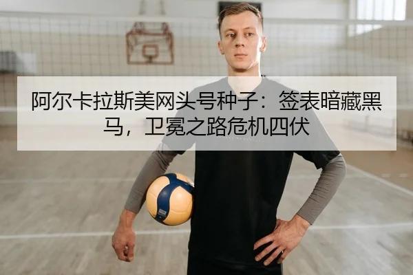 阿尔卡拉斯美网头号种子：签表暗藏黑马，卫冕之路危机四伏